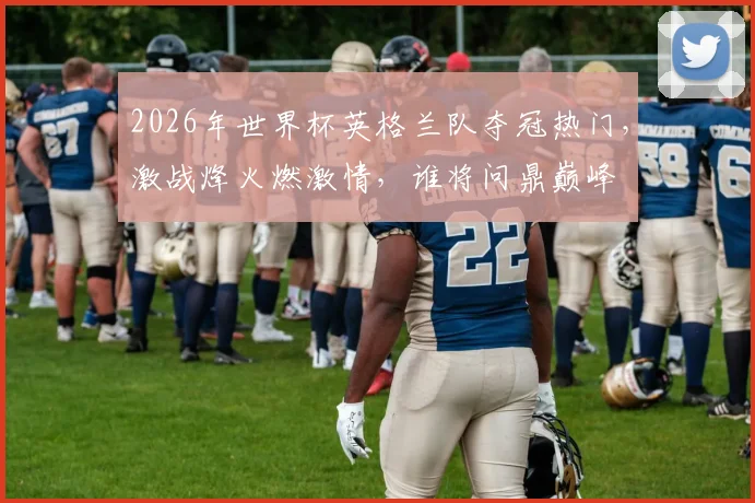 2026年世界杯英格兰队夺冠热门，激战烽火燃激情，谁将问鼎巅峰
