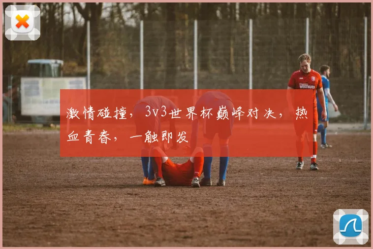 激情碰撞，3v3世界杯巅峰对决，热血青春，一触即发