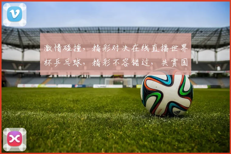 激情碰撞，精彩对决在线直播世界杯乒乓球，精彩不容错过，共赏国球盛宴