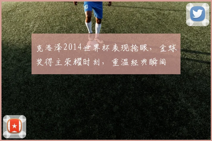 克洛泽2014世界杯表现抢眼，金球奖得主荣耀时刻，重温经典瞬间
