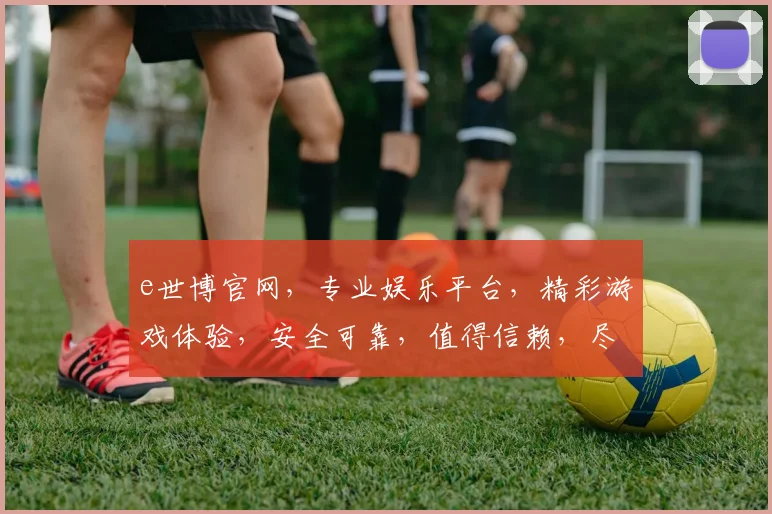 e世博官网，专业娱乐平台，精彩游戏体验，安全可靠，值得信赖，尽享娱乐乐趣