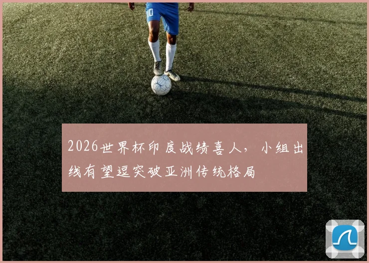 2026世界杯印度战绩喜人，小组出线有望逗突破亚洲传统格局