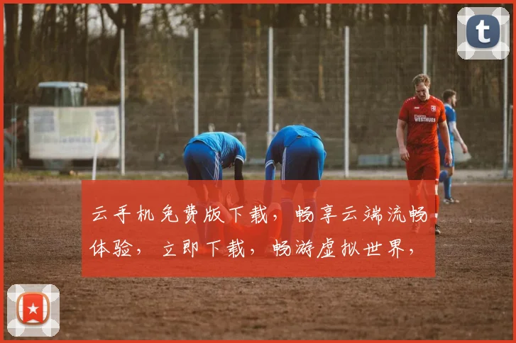 云手机免费版下载，畅享云端流畅体验，立即下载，畅游虚拟世界，三重惊喜，不容错过